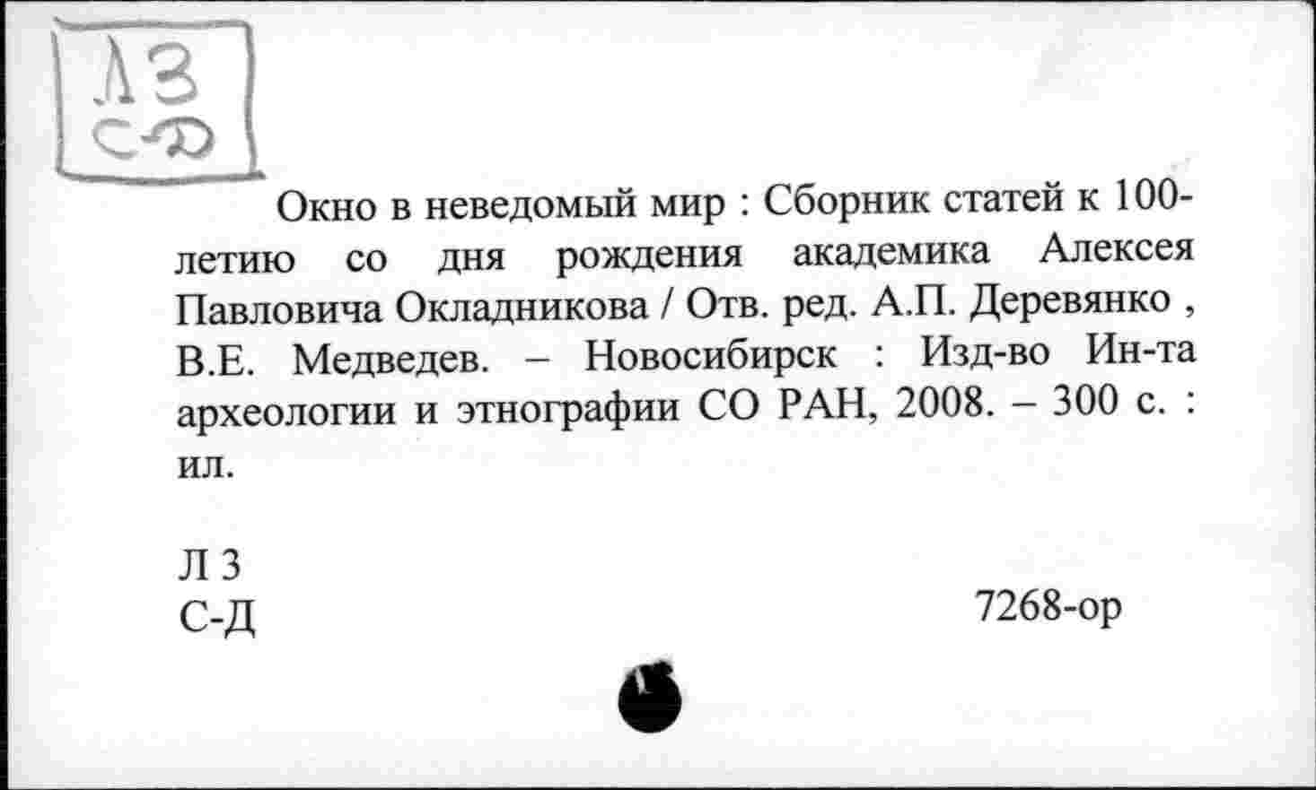 ﻿A3
Окно в неведомый мир : Сборник статей к 100-летию со дня рождения академика Алексея Павловича Окладникова / Отв. ред. А.П. Деревянко , В.Е. Медведев. - Новосибирск : Изд-во Ин-та археологии и этнографии СО РАН, 2008. - 300 с. : ил.
ЛЗ С-Д
7268-ор
